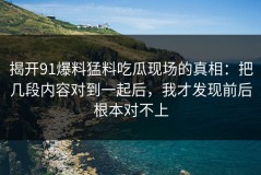 揭开91爆料猛料吃瓜现场的真相：把几段内容对到一起后，我才发现前后根本对不上