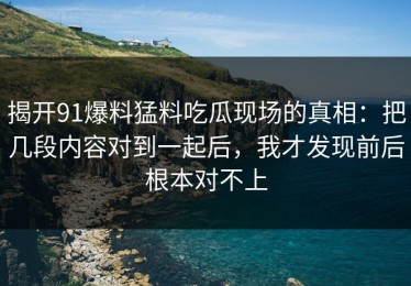 揭开91爆料猛料吃瓜现场的真相：把几段内容对到一起后，我才发现前后根本对不上