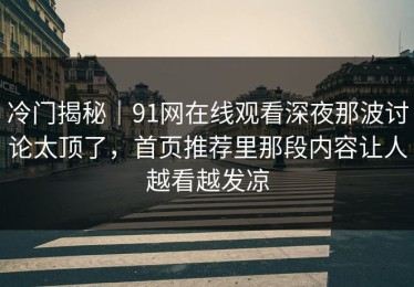 冷门揭秘｜91网在线观看深夜那波讨论太顶了，首页推荐里那段内容让人越看越发凉