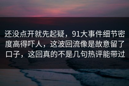 还没点开就先起疑，91大事件细节密度高得吓人，这波回流像是故意留了口子，这回真的不是几句热评能带过