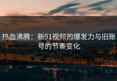 热血沸腾：新91视频的爆发力与旧账号的节奏变化