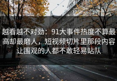 越看越不对劲：91大事件热度不算最高却最磨人，短视频切片里那段内容让围观的人都不敢轻易站队