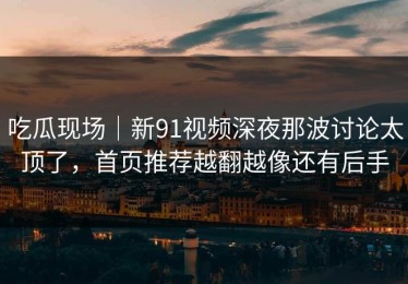 吃瓜现场｜新91视频深夜那波讨论太顶了，首页推荐越翻越像还有后手
