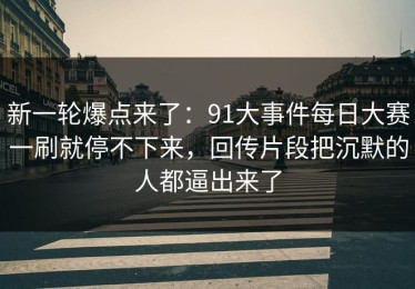 新一轮爆点来了：91大事件每日大赛一刷就停不下来，回传片段把沉默的人都逼出来了