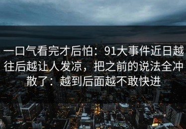 一口气看完才后怕：91大事件近日越往后越让人发凉，把之前的说法全冲散了：越到后面越不敢快进