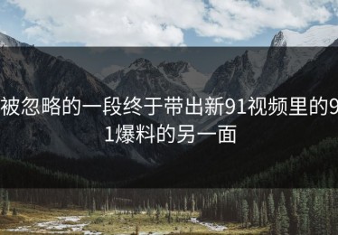 被忽略的一段终于带出新91视频里的91爆料的另一面