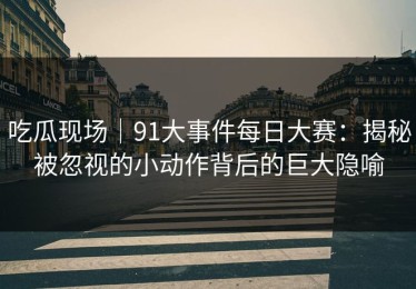 吃瓜现场｜91大事件每日大赛：揭秘被忽视的小动作背后的巨大隐喻