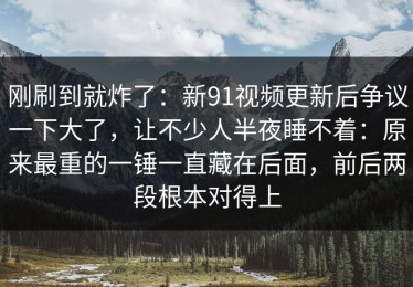 刚刷到就炸了：新91视频更新后争议一下大了，让不少人半夜睡不着：原来最重的一锤一直藏在后面，前后两段根本对得上