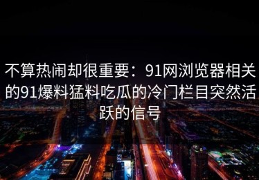 不算热闹却很重要：91网浏览器相关的91爆料猛料吃瓜的冷门栏目突然活跃的信号