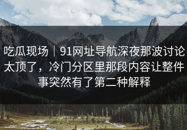 吃瓜现场｜91网址导航深夜那波讨论太顶了，冷门分区里那段内容让整件事突然有了第二种解释