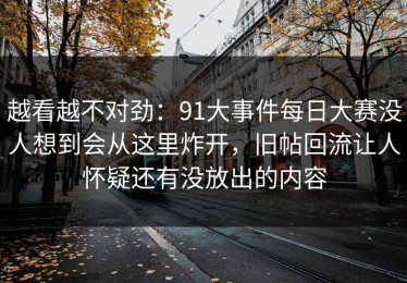 越看越不对劲：91大事件每日大赛没人想到会从这里炸开，旧帖回流让人怀疑还有没放出的内容