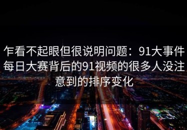 乍看不起眼但很说明问题：91大事件每日大赛背后的91视频的很多人没注意到的排序变化