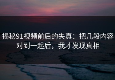揭秘91视频前后的失真：把几段内容对到一起后，我才发现真相