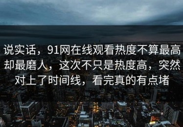 说实话，91网在线观看热度不算最高却最磨人，这次不只是热度高，突然对上了时间线，看完真的有点堵
