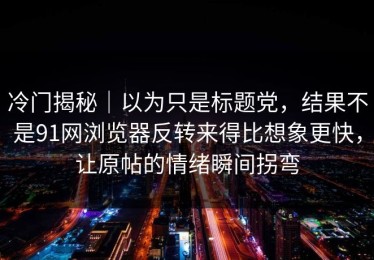冷门揭秘｜以为只是标题党，结果不是91网浏览器反转来得比想象更快，让原帖的情绪瞬间拐弯