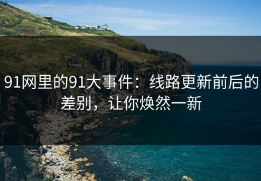 91网里的91大事件：线路更新前后的差别，让你焕然一新