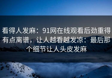 看得人发麻：91网在线观看后劲重得有点离谱，让人越看越发凉：最后那个细节让人头皮发麻