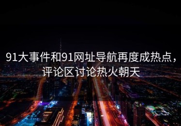 91大事件和91网址导航再度成热点，评论区讨论热火朝天