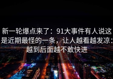 新一轮爆点来了：91大事件有人说这是近期最怪的一条，让人越看越发凉：越到后面越不敢快进