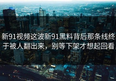 新91视频这波新91黑料背后那条线终于被人翻出来，别等下架才想起回看