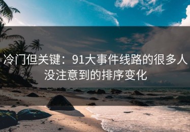 冷门但关键：91大事件线路的很多人没注意到的排序变化