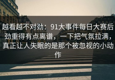 越看越不对劲：91大事件每日大赛后劲重得有点离谱，一下把气氛拉满，真正让人失眠的是那个被忽视的小动作