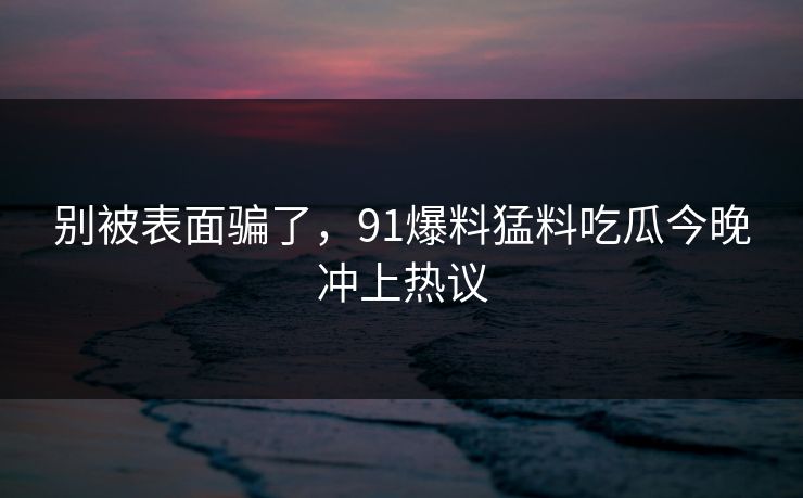 别被表面骗了，91爆料猛料吃瓜今晚冲上热议