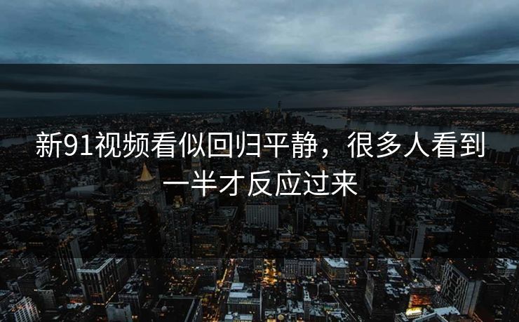 新91视频看似回归平静，很多人看到一半才反应过来