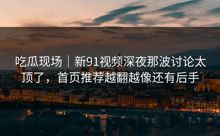 吃瓜现场|新91视频深夜那波讨论太顶了,首页推荐越翻越像还有后手 吃瓜现场|新91视频深夜那波讨论太顶了,首页推荐越翻越像还有后手