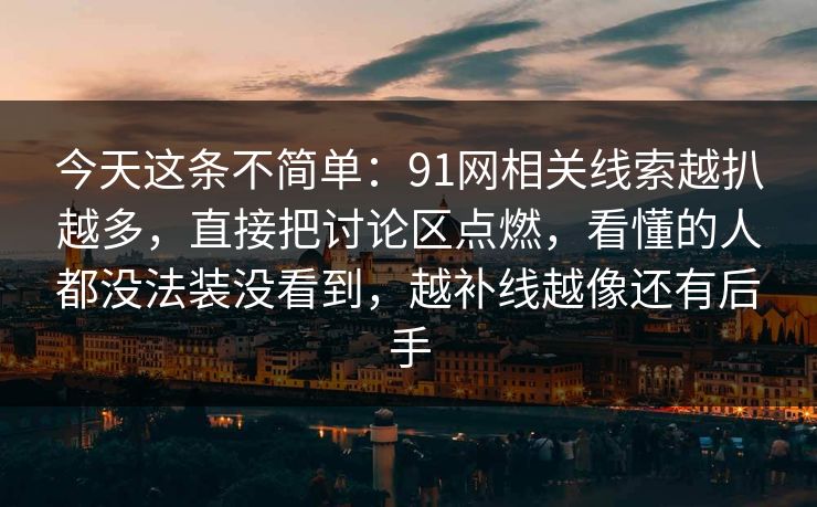 今天这条不简单:91网相关线索越扒越多,直接把讨论区点燃,看懂的人都没法装没看到,越补线越像还有后手 今天这条不简单:91网相关线索越扒越多,直接把讨论区点燃,看懂的人都没法装没看到,越补线越像还有后手