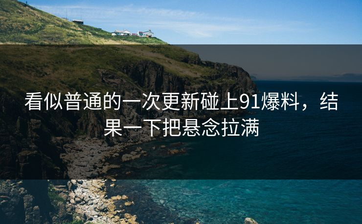 看似普通的一次更新碰上91爆料，结果一下把悬念拉满