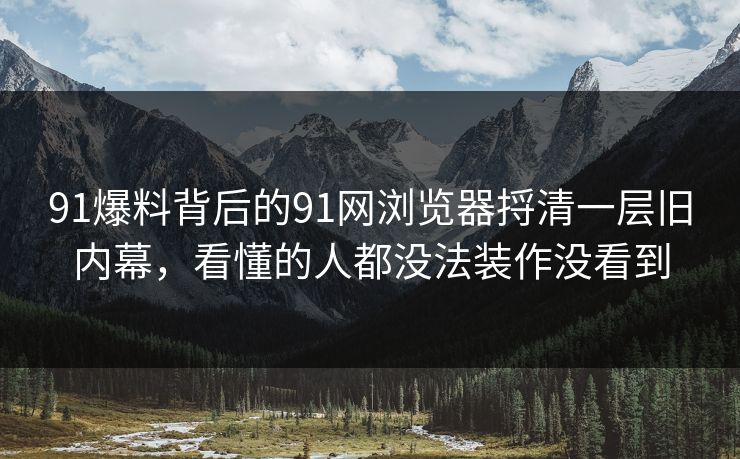 91爆料背后的91网浏览器捋清一层旧内幕，看懂的人都没法装作没看到