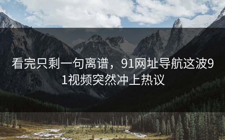看完只剩一句离谱，91网址导航这波91视频突然冲上热议