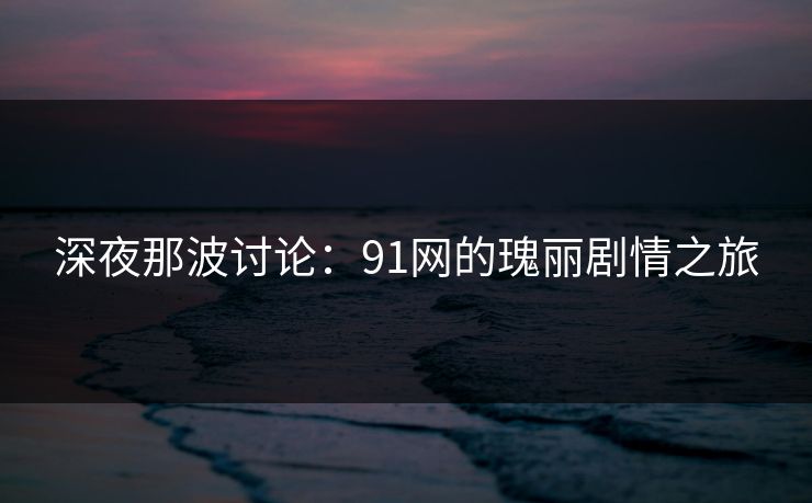 深夜那波讨论：91网的瑰丽剧情之旅