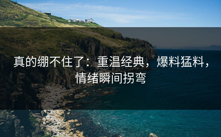 真的绷不住了：重温经典，爆料猛料，情绪瞬间拐弯
