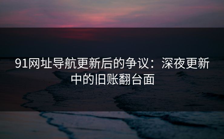 91网址导航更新后的争议：深夜更新中的旧账翻台面