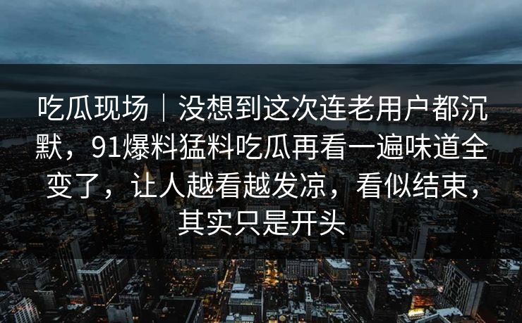 吃瓜现场｜没想到这次连老用户都沉默，91爆料猛料吃瓜再看一遍味道全变了，让人越看越发凉，看似结束，其实只是开头