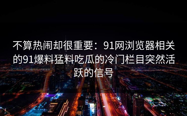 不算热闹却很重要:91网浏览器相关的91爆料猛料吃瓜的冷门栏目突然活跃的信号 不算热闹却很重要:91网浏览器相关的91爆料猛料吃瓜的冷门栏目突然活跃的信号