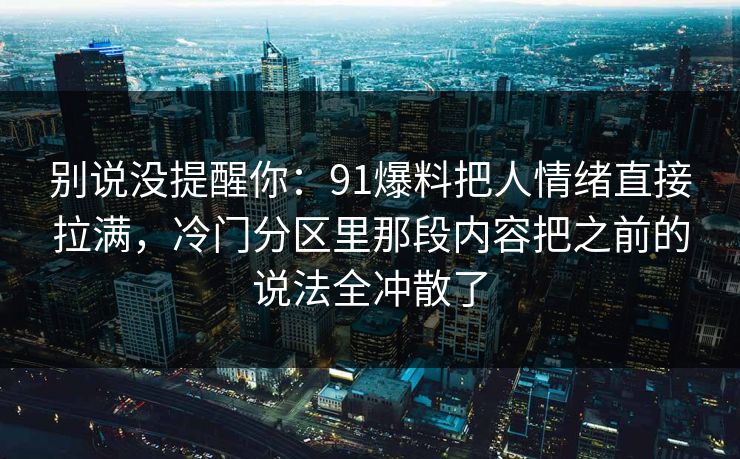 别说没提醒你:91爆料把人情绪直接拉满,冷门分区里那段内容把之前的说法全冲散了 别说没提醒你:91爆料把人情绪直接拉满,冷门分区里那段内容把之前的说法全冲散了