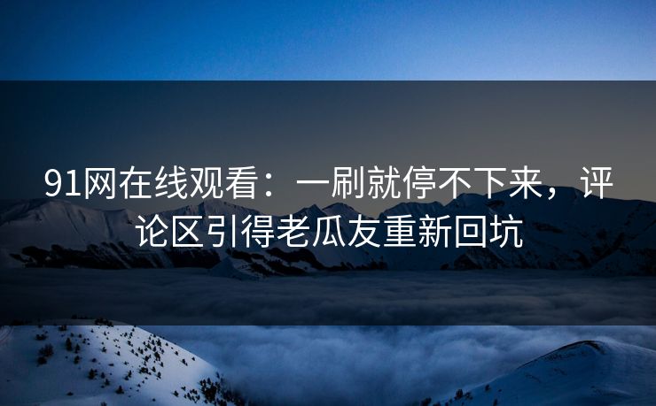 91网在线观看:一刷就停不下来,评论区引得老瓜友重新回坑 91网在线观看:一刷就停不下来,评论区引得老瓜友重新回坑