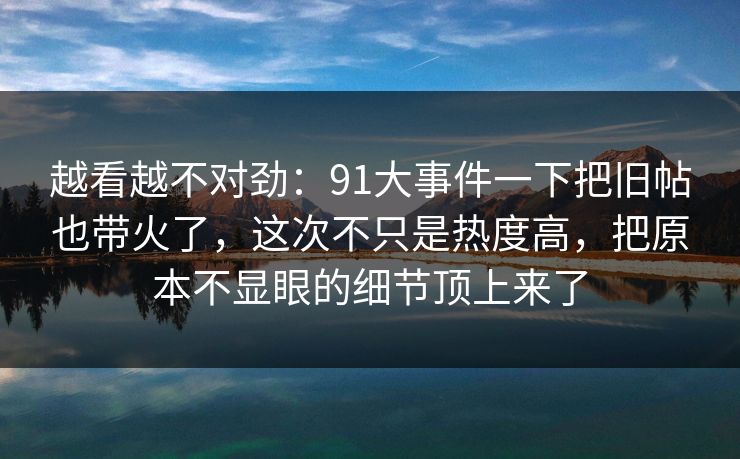 越看越不对劲:91大事件一下把旧帖也带火了,这次不只是热度高,把原本不显眼的细节顶上来了 越看越不对劲:91大事件一下把旧帖也带火了,这次不只是热度高,把原本不显眼的细节顶上来了