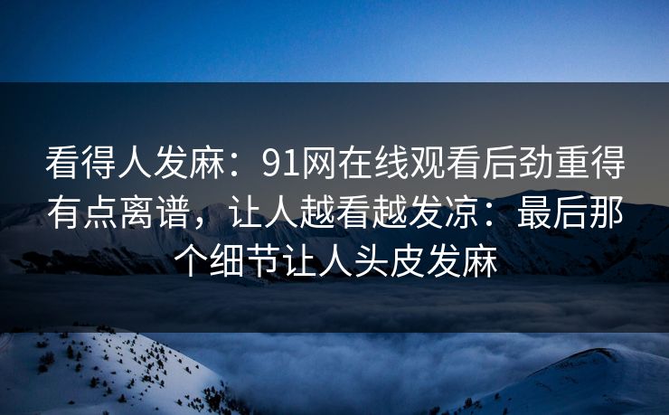 看得人发麻:91网在线观看后劲重得有点离谱,让人越看越发凉:最后那个细节让人头皮发麻 看得人发麻:91网在线观看后劲重得有点离谱,让人越看越发凉:最后那个细节让人头皮发麻